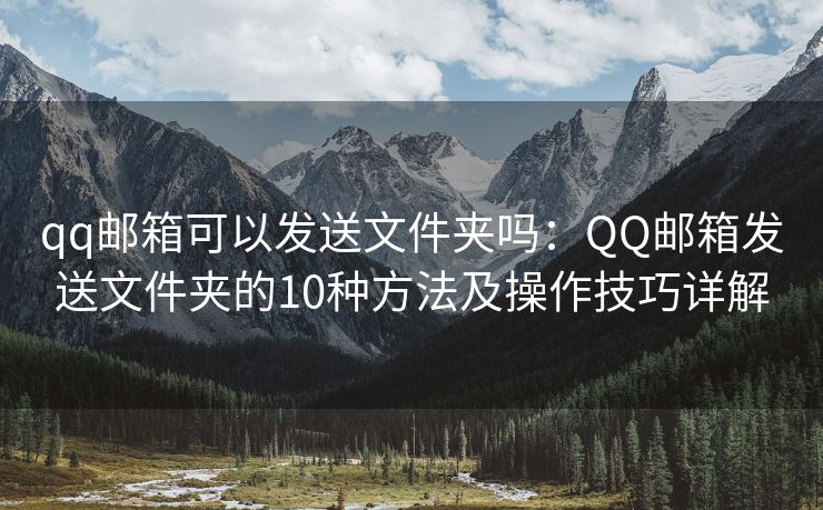 qq邮箱可以发送文件夹吗：QQ邮箱发送文件夹的10种方法及操作技巧详解