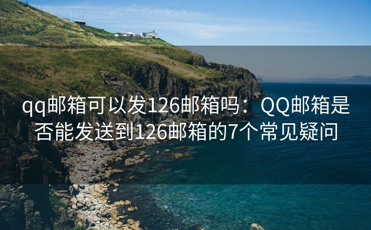 qq邮箱可以发126邮箱吗：QQ邮箱是否能发送到126邮箱的7个常见疑问