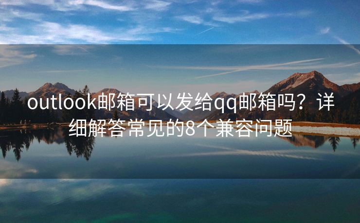 outlook邮箱可以发给qq邮箱吗？详细解答常见的8个兼容问题