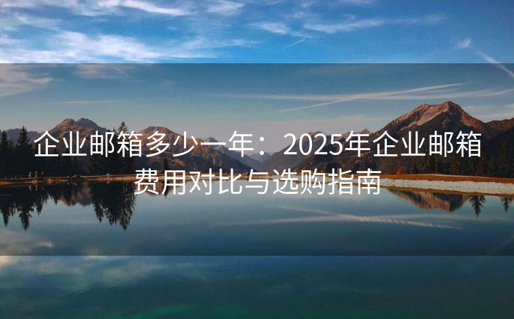 企业邮箱多少一年：2025年企业邮箱费用对比与选购指南