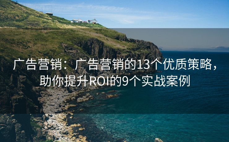 广告营销：广告营销的13个优质策略，助你提升ROI的9个实战案例