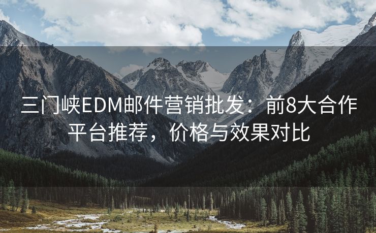 三门峡EDM邮件营销批发：前8大合作平台推荐，价格与效果对比