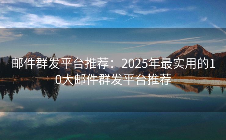 邮件群发平台推荐：2025年最实用的10大邮件群发平台推荐