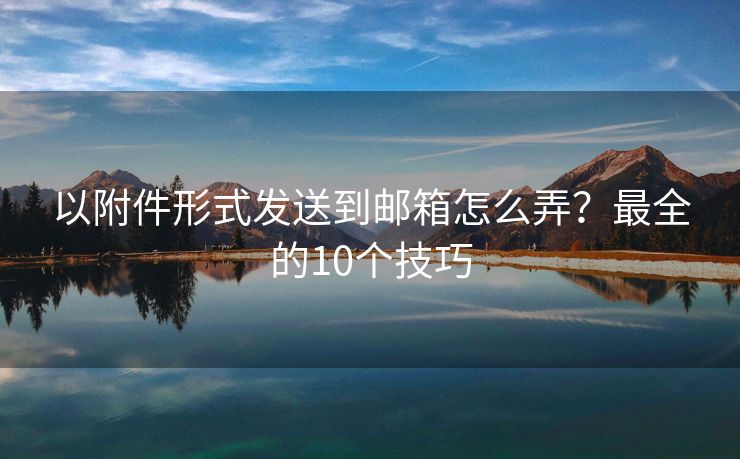 以附件形式发送到邮箱怎么弄？最全的10个技巧