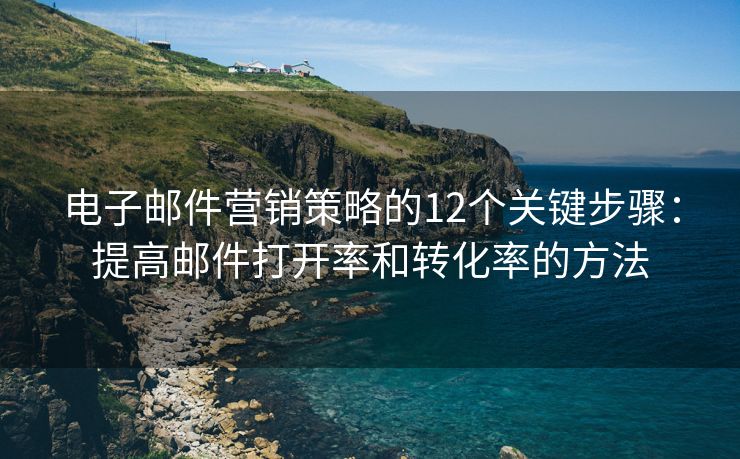 电子邮件营销策略的12个关键步骤：提高邮件打开率和转化率的方法