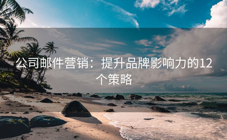 公司邮件营销：提升品牌影响力的12个策略
