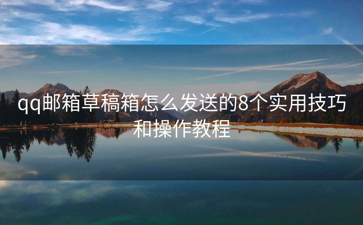 qq邮箱草稿箱怎么发送的8个实用技巧和操作教程