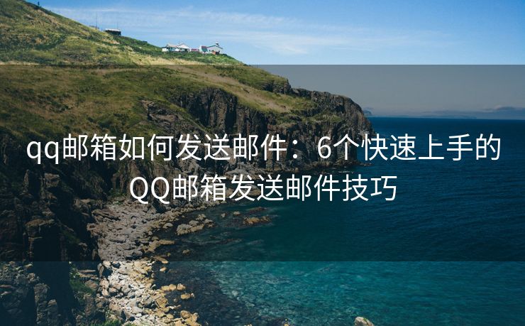 qq邮箱如何发送邮件：6个快速上手的QQ邮箱发送邮件技巧