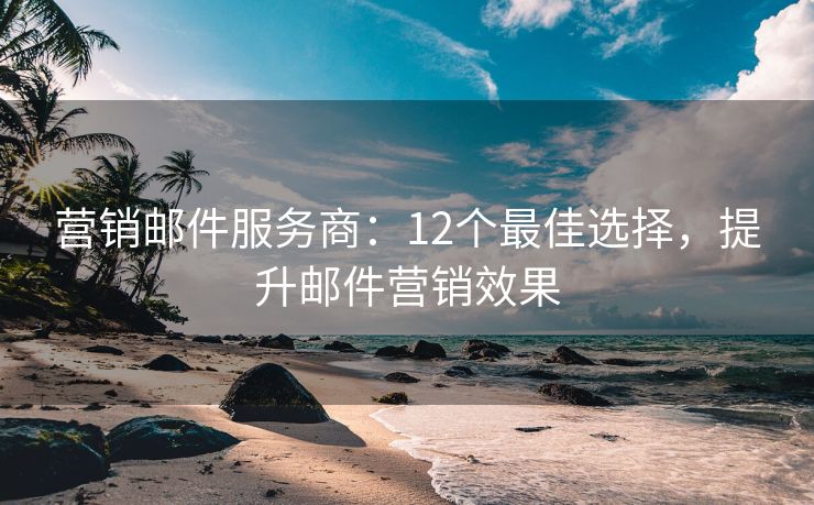 营销邮件服务商：12个最佳选择，提升邮件营销效果