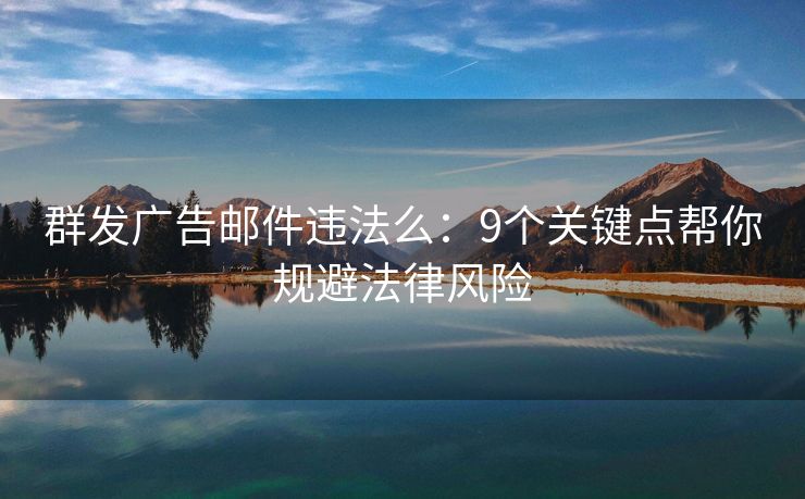 群发广告邮件违法么：9个关键点帮你规避法律风险