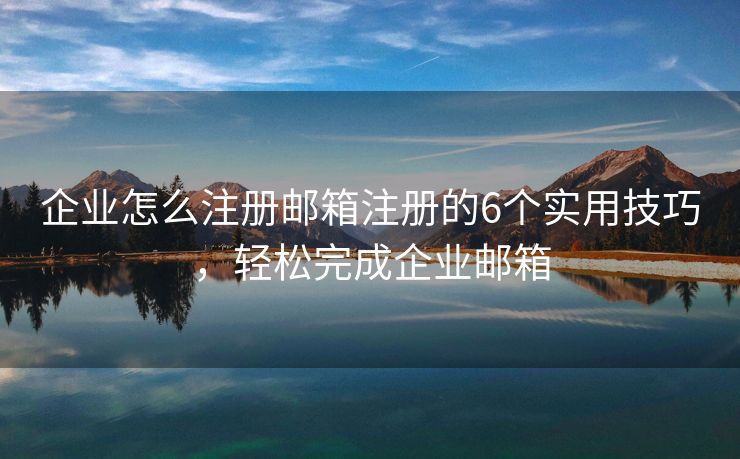 企业怎么注册邮箱注册的6个实用技巧，轻松完成企业邮箱