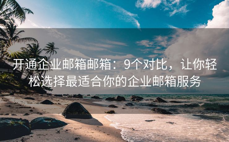 开通企业邮箱邮箱：9个对比，让你轻松选择最适合你的企业邮箱服务