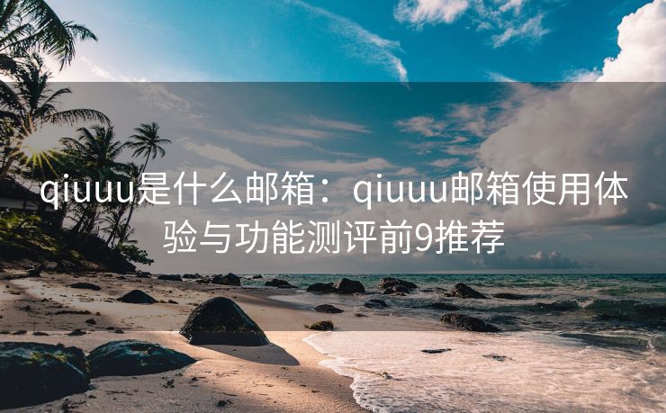qiuuu是什么邮箱：qiuuu邮箱使用体验与功能测评前9推荐