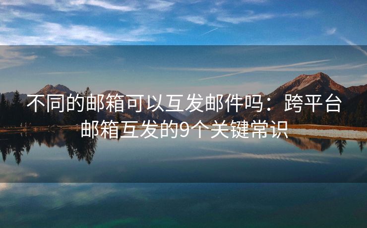 不同的邮箱可以互发邮件吗：跨平台邮箱互发的9个关键常识
