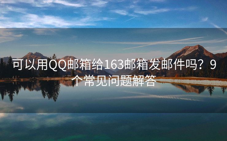 可以用QQ邮箱给163邮箱发邮件吗？9个常见问题解答