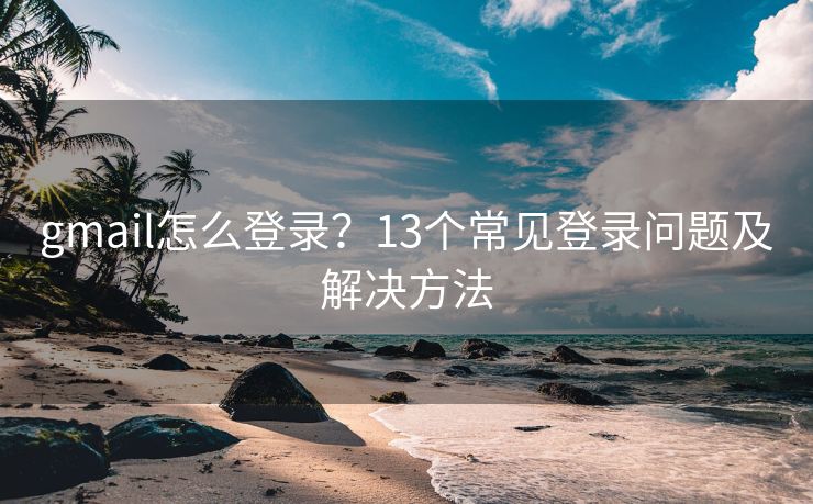 gmail怎么登录？13个常见登录问题及解决方法