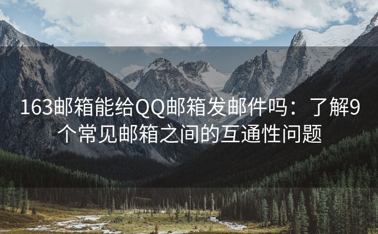163邮箱能给QQ邮箱发邮件吗：了解9个常见邮箱之间的互通性问题