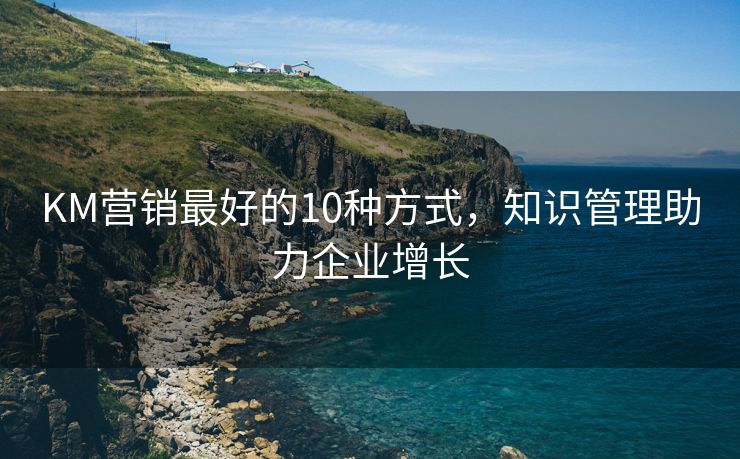 KM营销最好的10种方式，知识管理助力企业增长