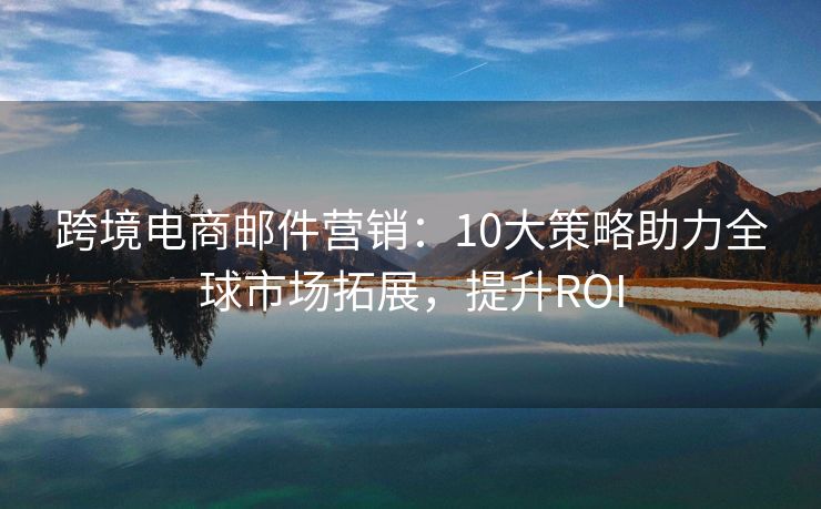 跨境电商邮件营销：10大策略助力全球市场拓展，提升ROI