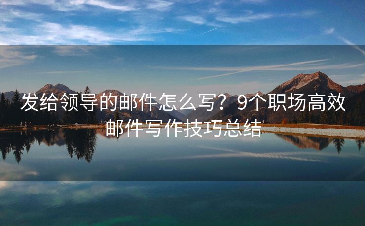 发给领导的邮件怎么写？9个职场高效邮件写作技巧总结