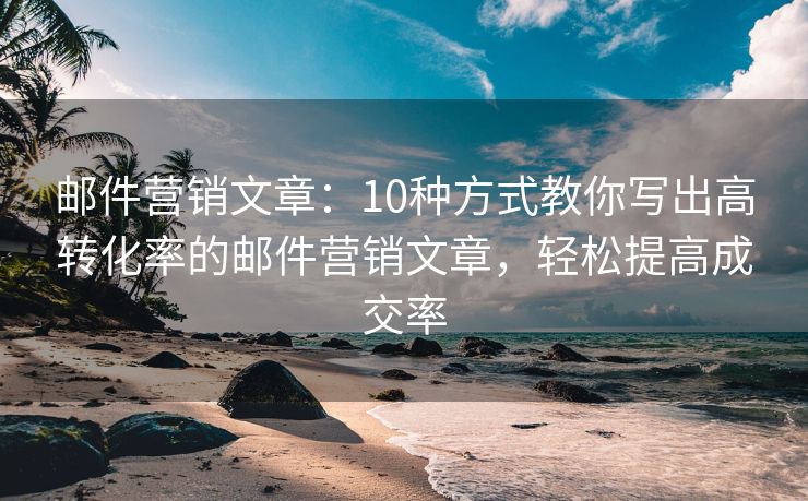 邮件营销文章：10种方式教你写出高转化率的邮件营销文章，轻松提高成交率