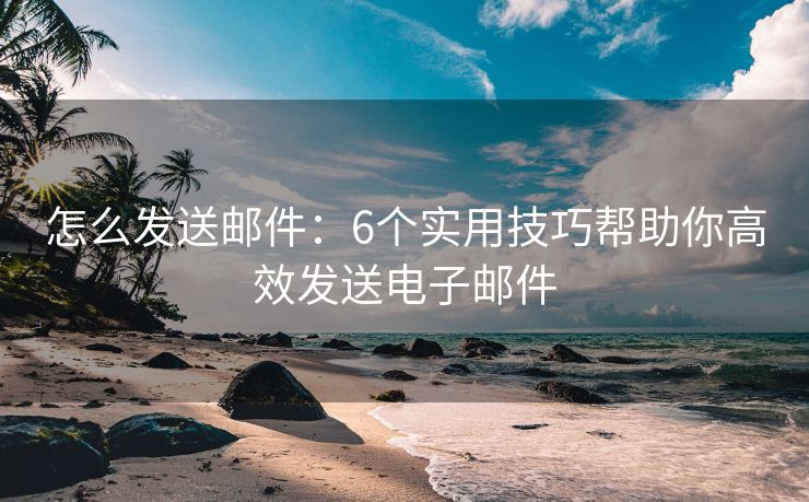 怎么发送邮件：6个实用技巧帮助你高效发送电子邮件
