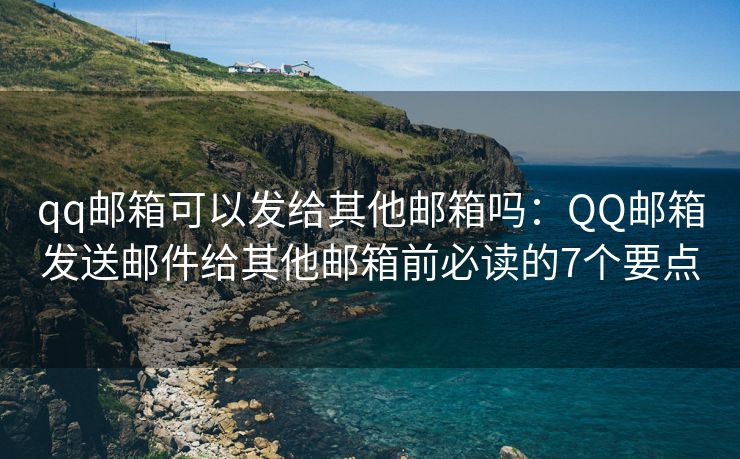 qq邮箱可以发给其他邮箱吗：QQ邮箱发送邮件给其他邮箱前必读的7个要点