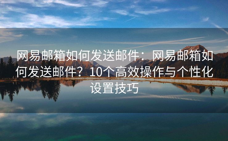 网易邮箱如何发送邮件：网易邮箱如何发送邮件？10个高效操作与个性化设置技巧
