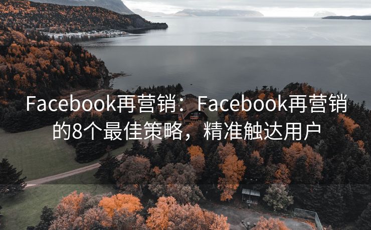 Facebook再营销：Facebook再营销的8个最佳策略，精准触达用户
