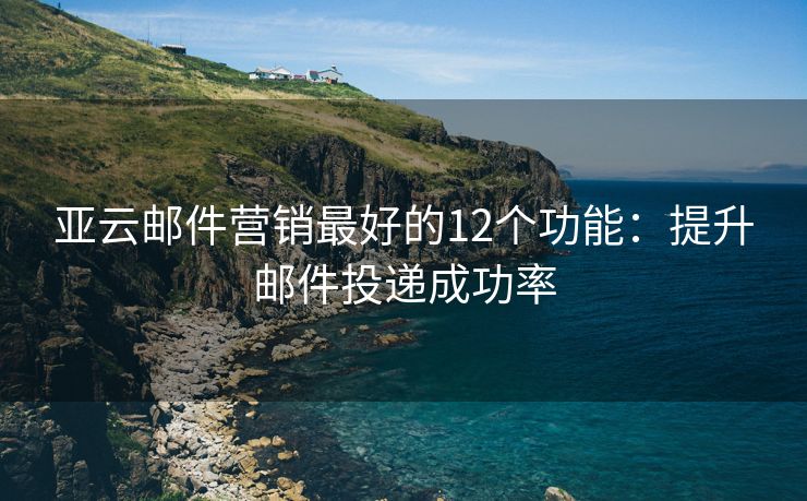 亚云邮件营销最好的12个功能：提升邮件投递成功率
