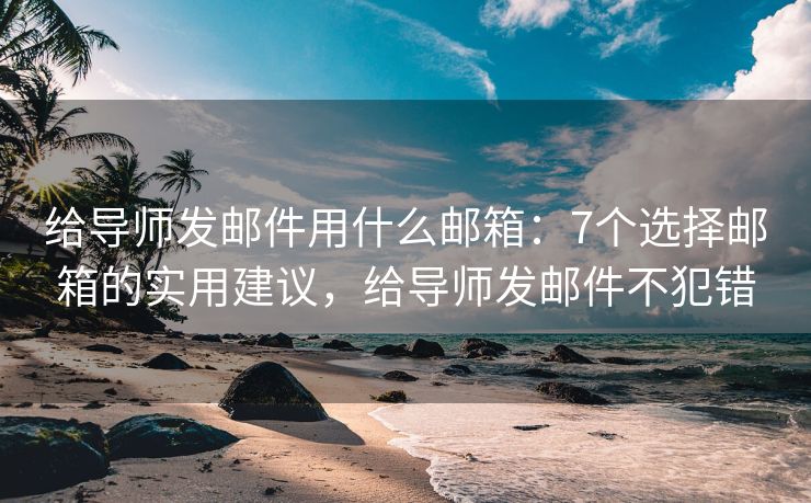 给导师发邮件用什么邮箱：7个选择邮箱的实用建议，给导师发邮件不犯错