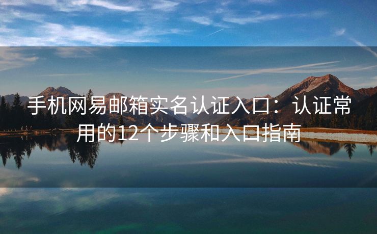 手机网易邮箱实名认证入口：认证常用的12个步骤和入口指南