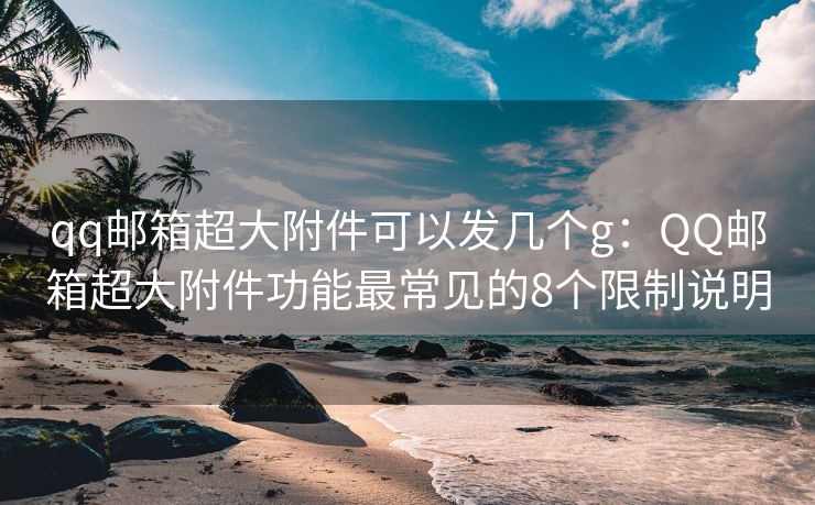 qq邮箱超大附件可以发几个g：QQ邮箱超大附件功能最常见的8个限制说明