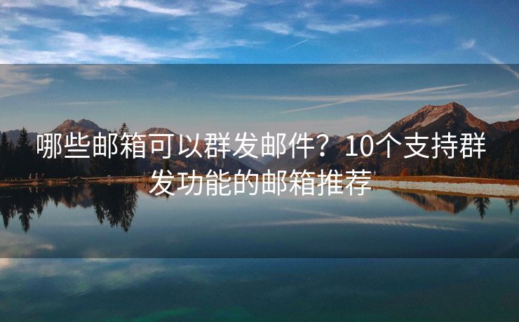 哪些邮箱可以群发邮件？10个支持群发功能的邮箱推荐