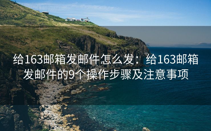 给163邮箱发邮件怎么发：给163邮箱发邮件的9个操作步骤及注意事项