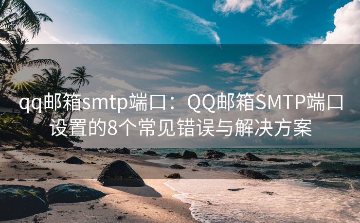 qq邮箱smtp端口：QQ邮箱SMTP端口设置的8个常见错误与解决方案