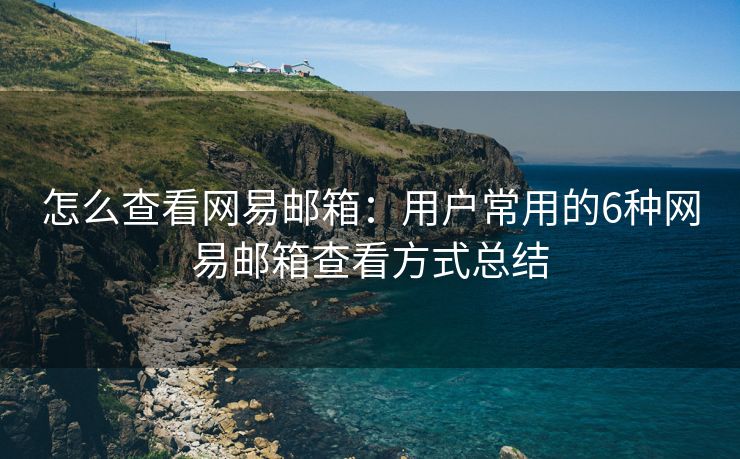 怎么查看网易邮箱：用户常用的6种网易邮箱查看方式总结