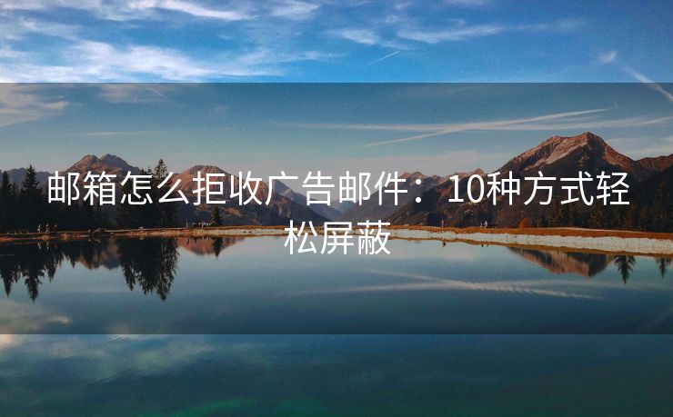 邮箱怎么拒收广告邮件：10种方式轻松屏蔽