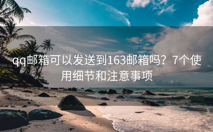 qq邮箱可以发送到163邮箱吗？7个使用细节和注意事项