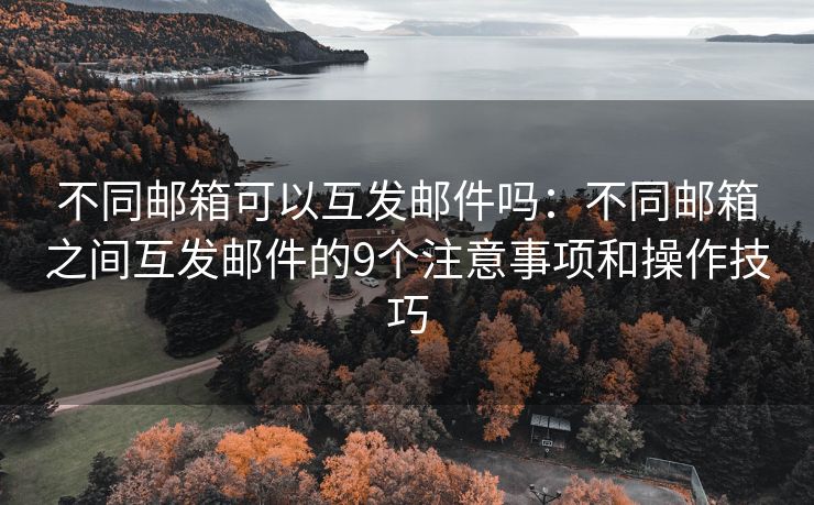 不同邮箱可以互发邮件吗：不同邮箱之间互发邮件的9个注意事项和操作技巧