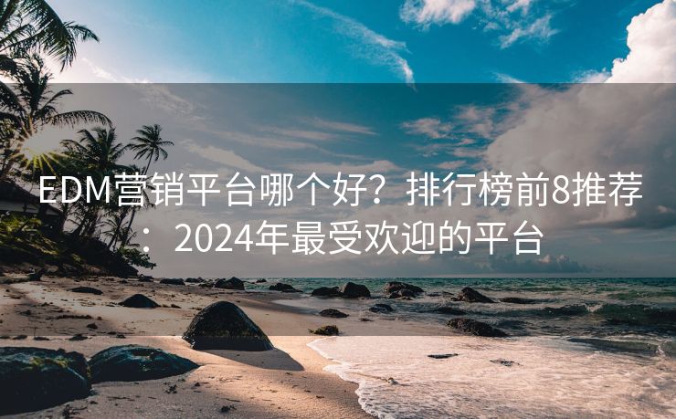 EDM营销平台哪个好？排行榜前8推荐：2024年最受欢迎的平台