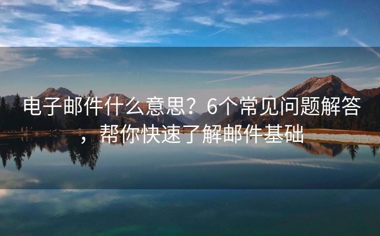 电子邮件什么意思？6个常见问题解答，帮你快速了解邮件基础