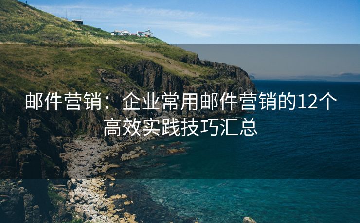邮件营销：企业常用邮件营销的12个高效实践技巧汇总