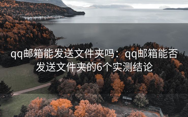 qq邮箱能发送文件夹吗：qq邮箱能否发送文件夹的6个实测结论