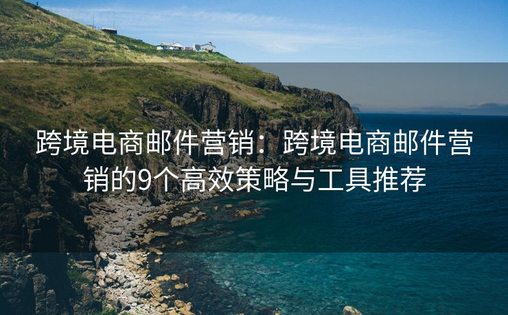 跨境电商邮件营销：跨境电商邮件营销的9个高效策略与工具推荐