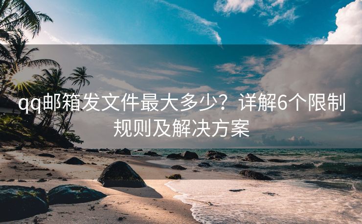 qq邮箱发文件最大多少？详解6个限制规则及解决方案