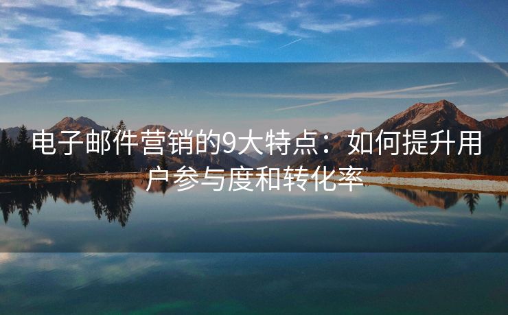 电子邮件营销的9大特点：如何提升用户参与度和转化率