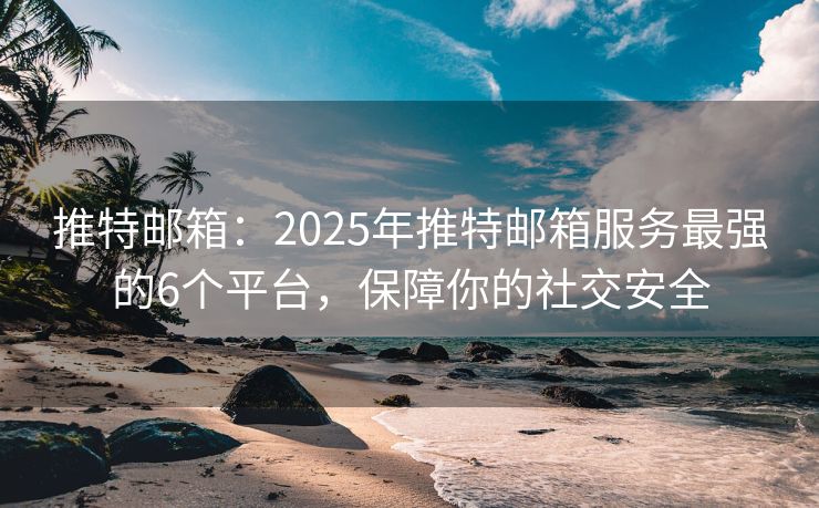推特邮箱：2025年推特邮箱服务最强的6个平台，保障你的社交安全