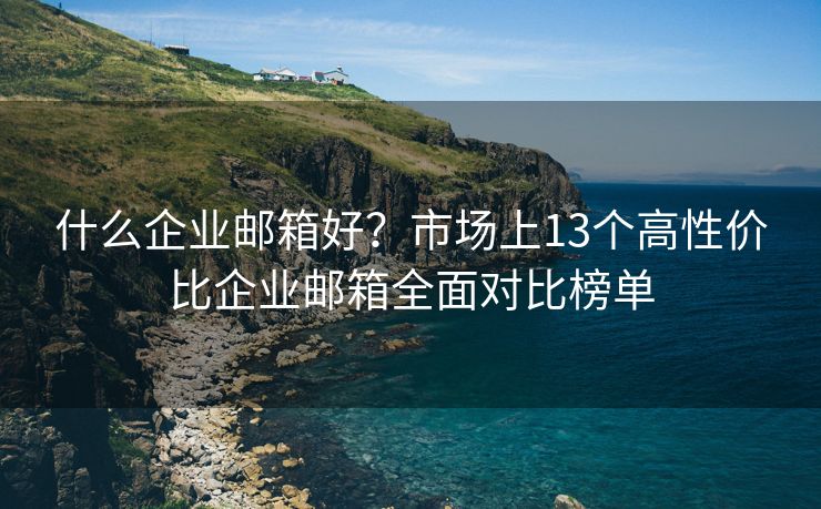 什么企业邮箱好？市场上13个高性价比企业邮箱全面对比榜单