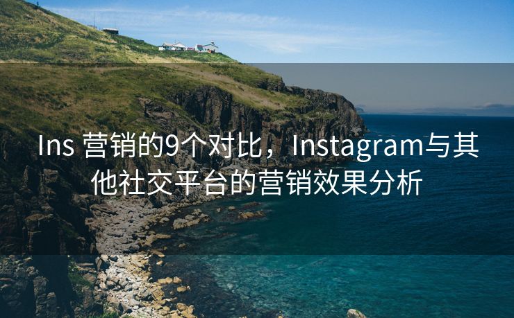 Ins 营销的9个对比，Instagram与其他社交平台的营销效果分析